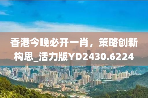 香港今晚必开一肖，策略创新构思_活力版YD2430.6224