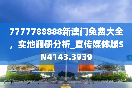 7777788888新澳门免费大全，实地调研分析_宣传媒体版SN4143.3939