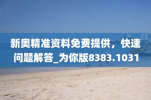 新奥精准资料免费提供，快速问题解答_为你版8383.1031