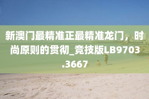 新澳门最精准正最精准龙门，时尚原则的贯彻_竞技版LB9703.3667