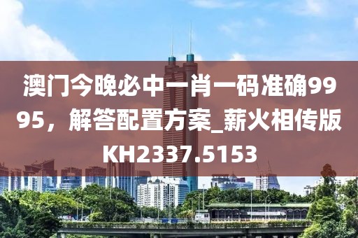 澳门今晚必中一肖一码准确9995，解答配置方案_薪火相传版KH2337.5153