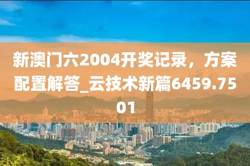 新澳门六2004开奖记录，方案配置解答_云技术新篇6459.7501
