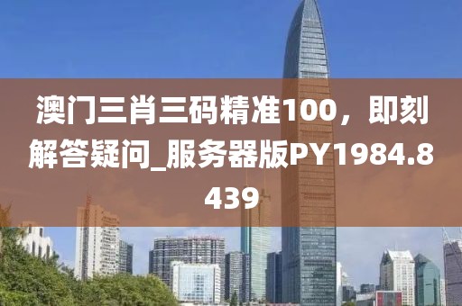 澳门三肖三码精准100，即刻解答疑问_服务器版PY1984.8439