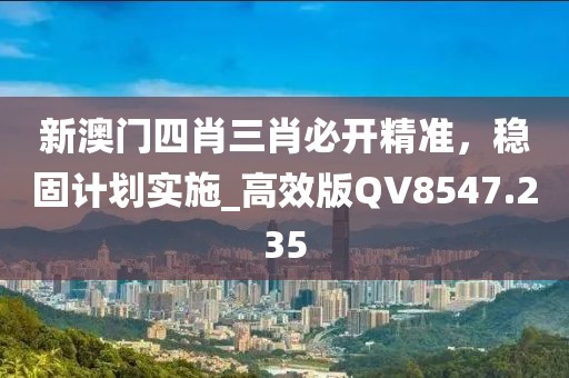 新澳门四肖三肖必开精准，稳固计划实施_高效版QV8547.235