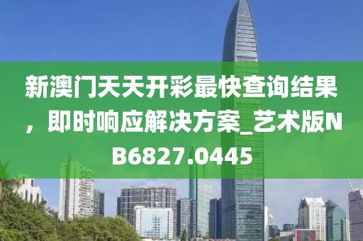 新澳门天天开彩最快查询结果，即时响应解决方案_艺术版NB6827.0445