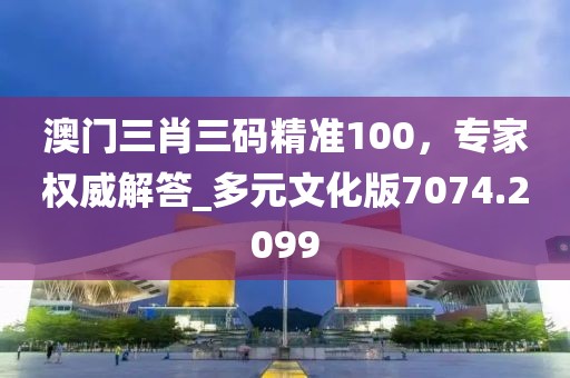 澳门三肖三码精准100，专家权威解答_多元文化版7074.2099