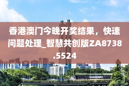 香港澳门今晚开奖结果，快速问题处理_智慧共创版ZA8738.5524