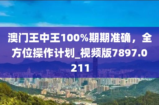 澳门王中王100%期期准确，全方位操作计划_视频版7897.0211