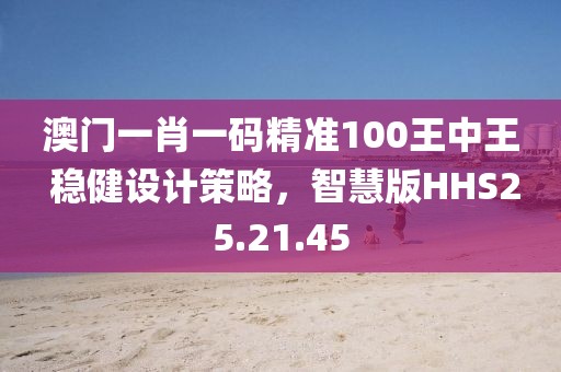 澳门一肖一码精准100王中王 稳健设计策略，智慧版HHS25.21.45