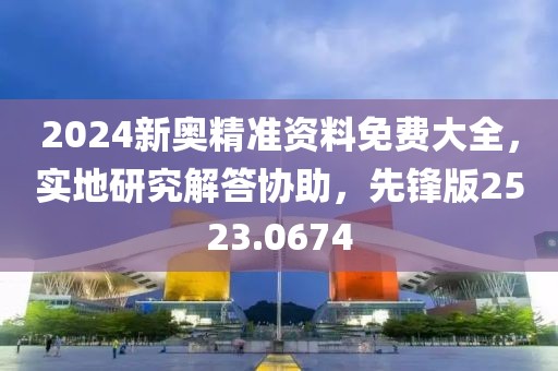 2024新奥精准资料免费大全，实地研究解答协助，先锋版2523.0674