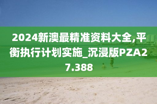 2024新澳最精准资料大全,平衡执行计划实施_沉浸版PZA27.388