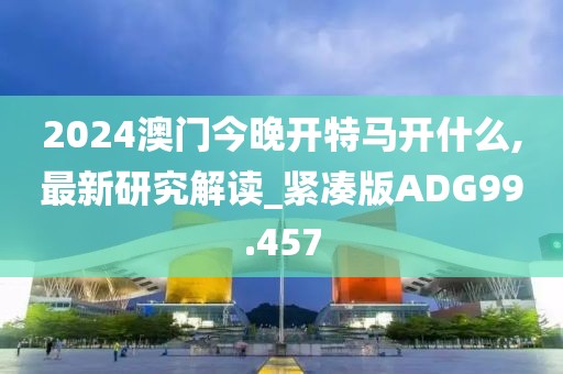 2024澳门今晚开特马开什么,最新研究解读_紧凑版ADG99.457