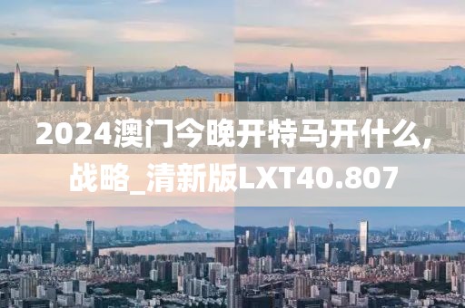 2024澳门今晚开特马开什么,战略_清新版LXT40.807