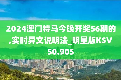 2024澳门特马今晚开奖56期的,实时异文说明法_明星版KSV50.905
