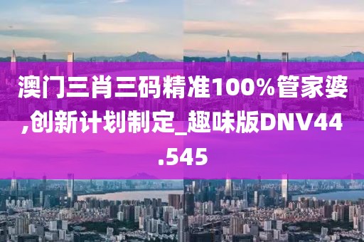 澳门三肖三码精准100%管家婆,创新计划制定_趣味版DNV44.545