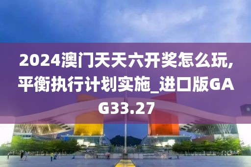 2024澳门天天六开奖怎么玩,平衡执行计划实施_进口版GAG33.27