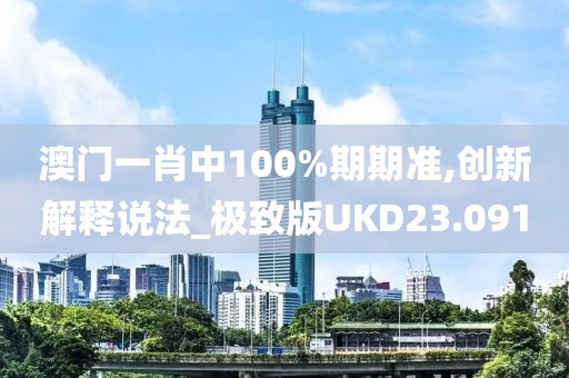 澳门一肖中100%期期准,创新解释说法_极致版UKD23.091
