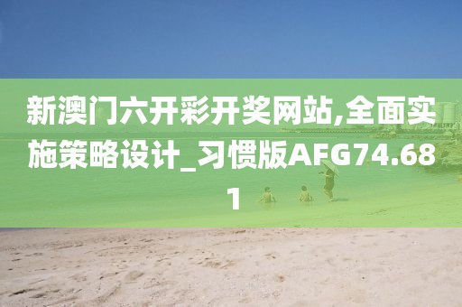 新澳门六开彩开奖网站,全面实施策略设计_习惯版AFG74.681