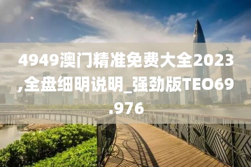 4949澳门精准免费大全2023,全盘细明说明_强劲版TEO69.976