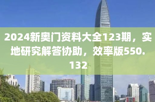2024新奥门资料大全123期，实地研究解答协助，效率版550.132
