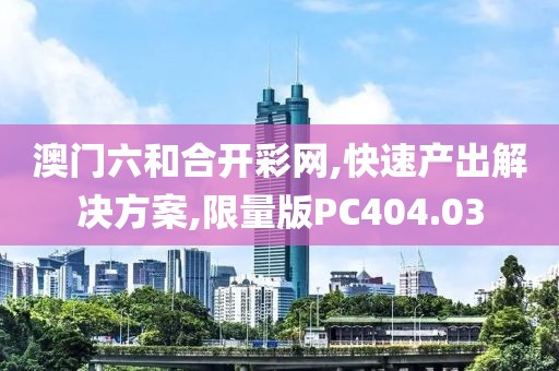 澳门六和合开彩网,快速产出解决方案,限量版PC404.03