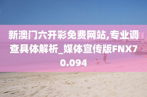 新澳门六开彩免费网站,专业调查具体解析_媒体宣传版FNX70.094