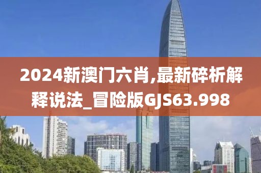 2024新澳门六肖,最新碎析解释说法_冒险版GJS63.998