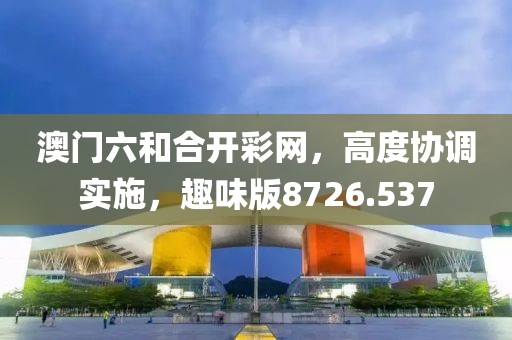 澳门六和合开彩网，高度协调实施，趣味版8726.537