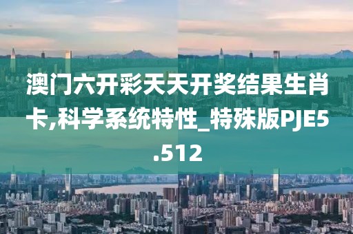 澳门六开彩天天开奖结果生肖卡,科学系统特性_特殊版PJE5.512