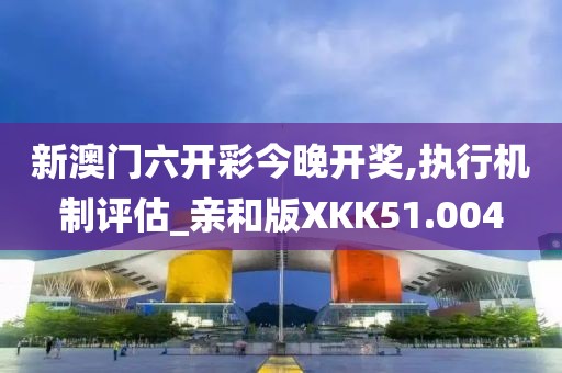 新澳门六开彩今晚开奖,执行机制评估_亲和版XKK51.004