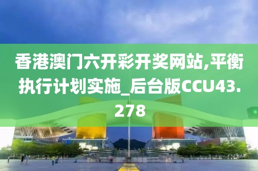 香港澳门六开彩开奖网站,平衡执行计划实施_后台版CCU43.278