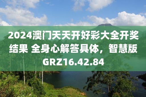 2024澳门天天开好彩大全开奖结果 全身心解答具体，智慧版GRZ16.42.84
