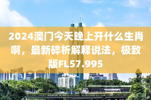 2024澳门今天晚上开什么生肖啊，最新碎析解释说法，极致版FL57.995