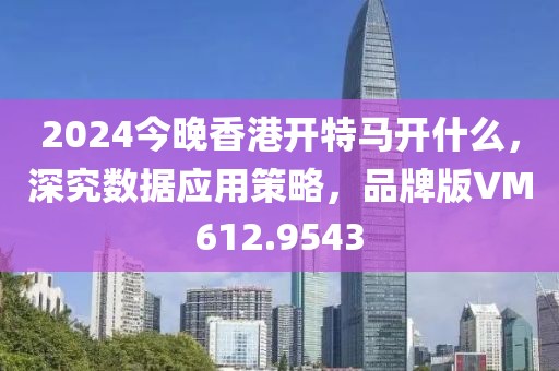 2024今晚香港开特马开什么，深究数据应用策略，品牌版VM612.9543