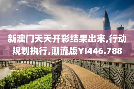新澳门天天开彩结果出来,行动规划执行,潮流版YI446.788