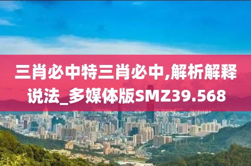三肖必中特三肖必中,解析解释说法_多媒体版SMZ39.568