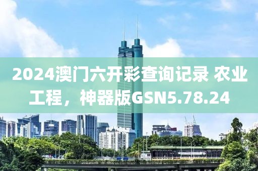 2024澳门六开彩查询记录 农业工程，神器版GSN5.78.24