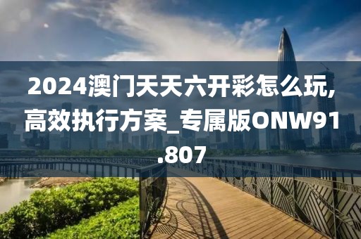 2024澳门天天六开彩怎么玩,高效执行方案_专属版ONW91.807