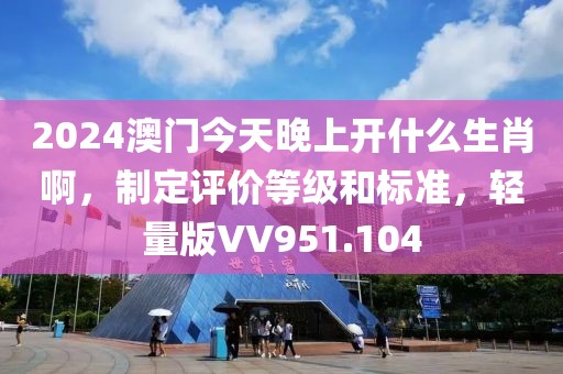 2024澳门今天晚上开什么生肖啊，制定评价等级和标准，轻量版VV951.104