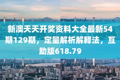 新澳天天开奖资料大全最新54期129期，定量解析解释法，互助版618.79