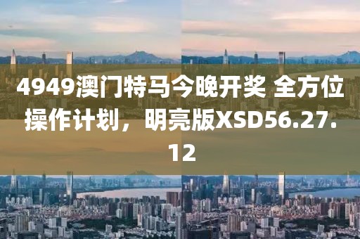 4949澳门特马今晚开奖 全方位操作计划，明亮版XSD56.27.12