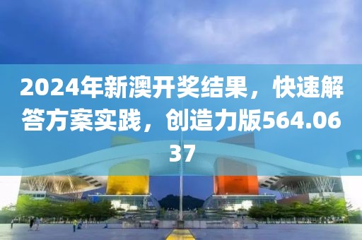2024年新澳开奖结果，快速解答方案实践，创造力版564.0637