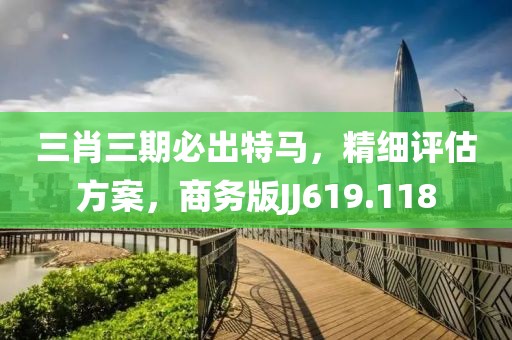 三肖三期必出特马，精细评估方案，商务版JJ619.118