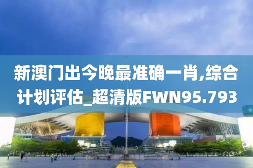 新澳门出今晚最准确一肖,综合计划评估_超清版FWN95.793