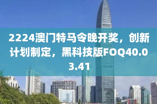 2224澳门特马令晚开奖，创新计划制定，黑科技版FOQ40.03.41