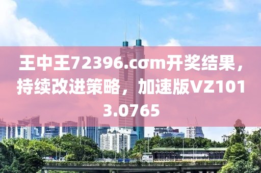 王中王72396.cσm开奖结果，持续改进策略，加速版VZ1013.0765
