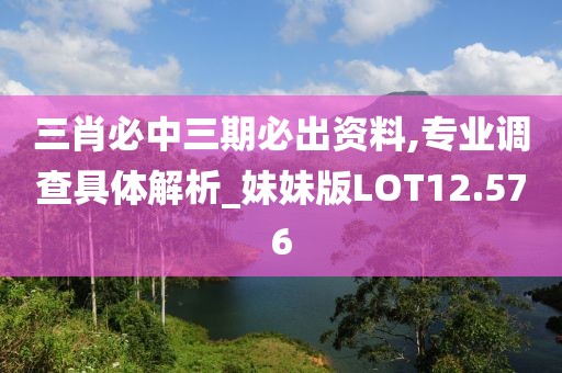三肖必中三期必出资料,专业调查具体解析_妹妹版LOT12.576