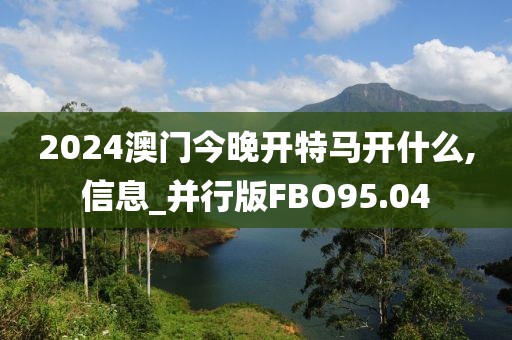 2024澳门今晚开特马开什么,信息_并行版FBO95.04