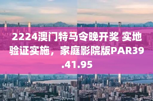 2224澳门特马令晚开奖 实地验证实施，家庭影院版PAR39.41.95