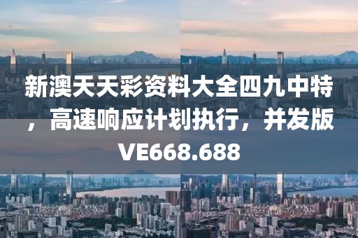 新澳天天彩资料大全四九中特，高速响应计划执行，并发版VE668.688